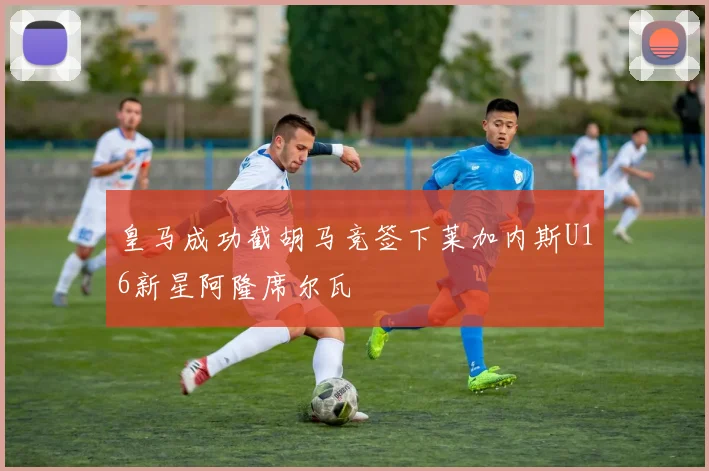 皇马成功截胡马竞签下莱加内斯U16新星阿隆席尔瓦