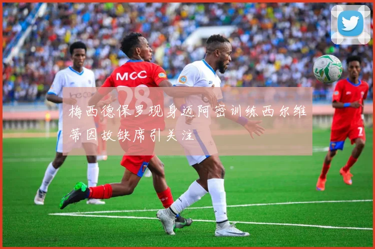 梅西德保罗现身迈阿密训练西尔维蒂因故缺席引关注