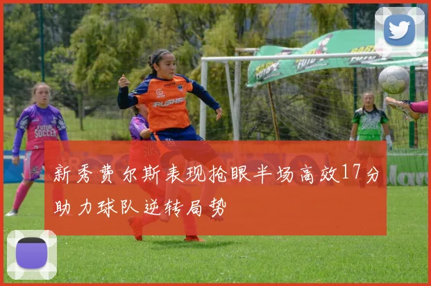 新秀费尔斯表现抢眼半场高效17分助力球队逆转局势