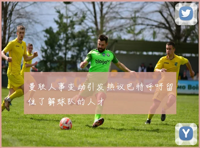 曼联人事变动引发热议巴特呼吁留住了解球队的人才