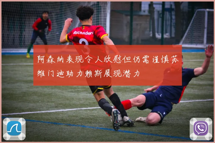 阿森纳表现令人欣慰但仍需谨慎苏维门迪助力赖斯展现潜力