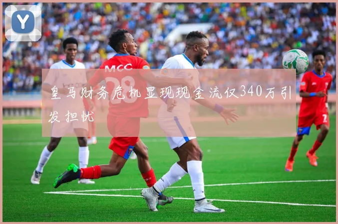 皇马财务危机显现现金流仅340万引发担忧