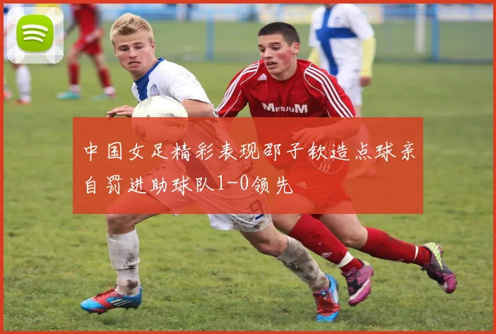 中国女足精彩表现邵子钦造点球亲自罚进助球队1-0领先