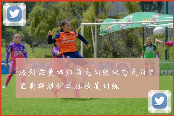 格列兹曼回归马竞训练状态良好巴里奥斯进行单独恢复训练