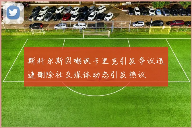 斯科尔斯因嘲讽卡里克引发争议迅速删除社交媒体动态引发热议