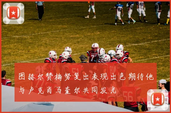 图赫尔赞梅努复出表现出色期待他与卢克肖马奎尔共同发光