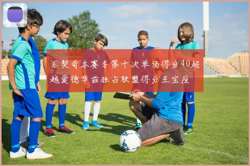 东契奇本赛季第十次单场得分40超越爱德华兹独占联盟得分王宝座