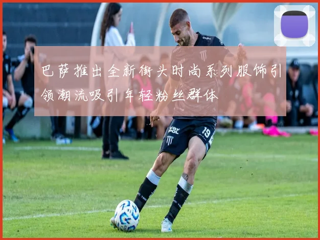 巴萨推出全新街头时尚系列服饰引领潮流吸引年轻粉丝群体