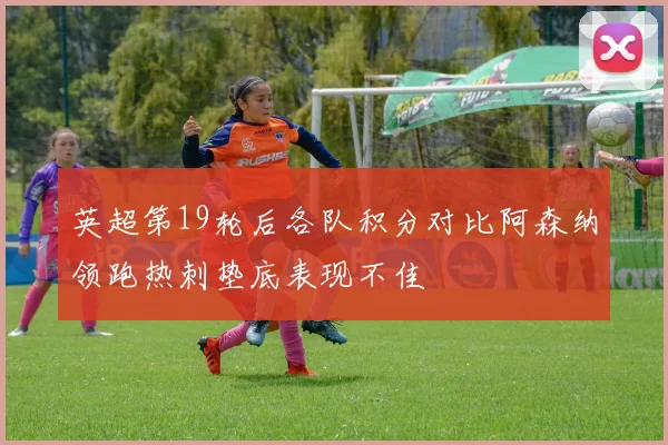 英超第19轮后各队积分对比阿森纳领跑热刺垫底表现不佳