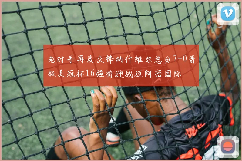 老对手再度交锋纳什维尔总分7-0晋级美冠杯16强将迎战迈阿密国际