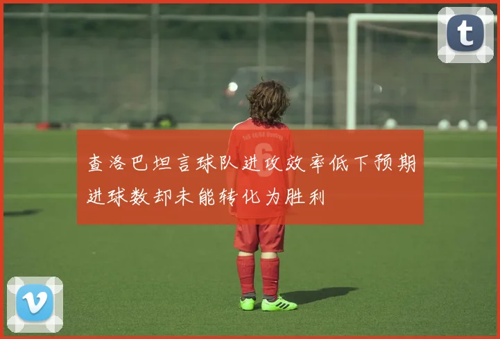 查洛巴坦言球队进攻效率低下预期进球数却未能转化为胜利