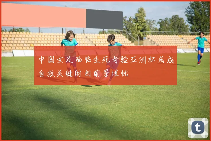 中国女足面临生死考验亚洲杯或成自救关键时刻前景堪忧