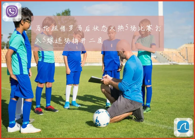 马伦租借罗马后状态火热5场比赛打入5球连场梅开二度