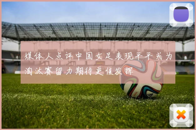 媒体人点评中国女足表现平平或为淘汰赛留力期待更佳发挥