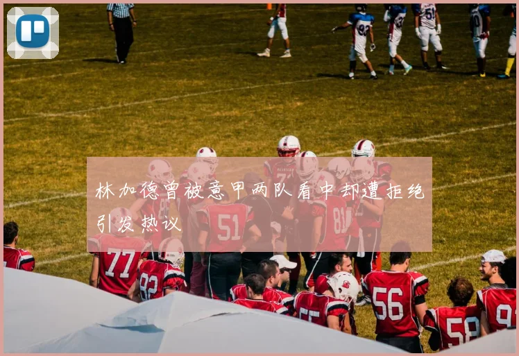 林加德曾被意甲两队看中却遭拒绝引发热议