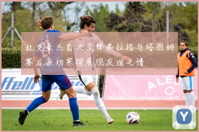 杜克豪杰首次交锋弗拉格与塔图姆赛后亲切寒暄展现友谊之情