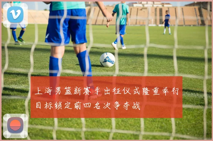 上海男篮新赛季出征仪式隆重举行目标锁定前四名次争夺战