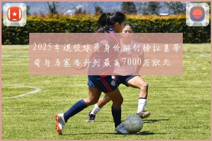 2025年退役球员身价排行榜拉基蒂奇与马塞洛并列最高7000万欧元