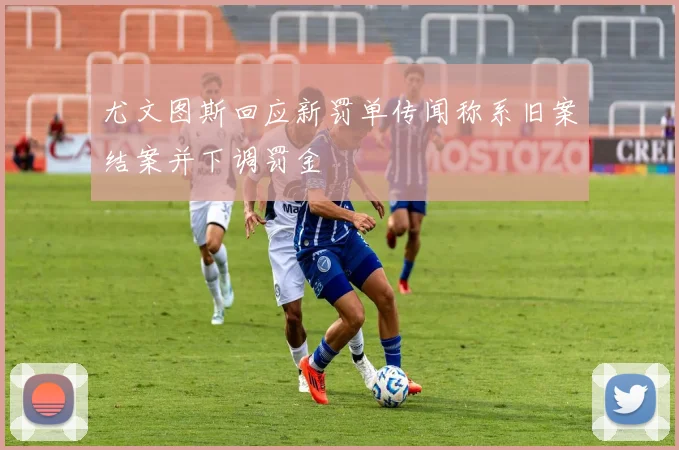 尤文图斯回应新罚单传闻称系旧案结案并下调罚金