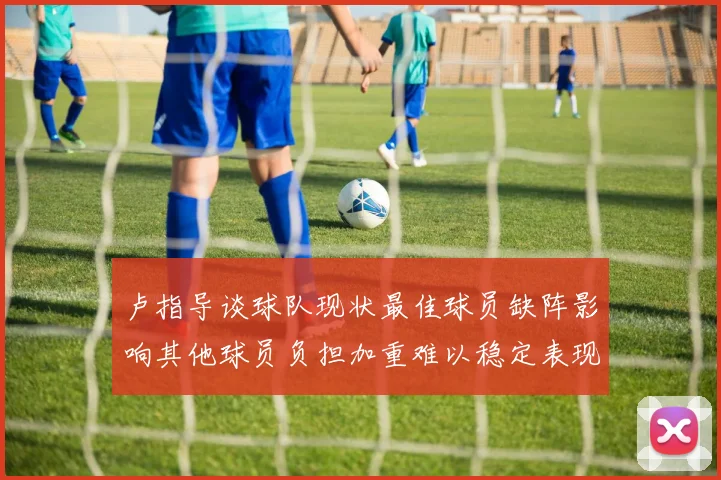 卢指导谈球队现状最佳球员缺阵影响其他球员负担加重难以稳定表现