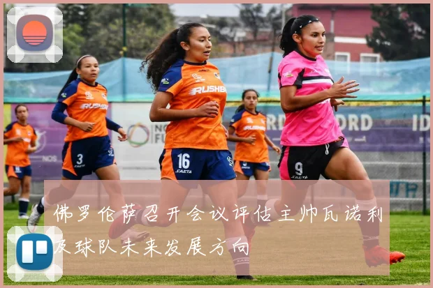 佛罗伦萨召开会议评估主帅瓦诺利及球队未来发展方向