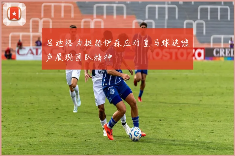 吕迪格力挺赫伊森应对皇马球迷嘘声展现团队精神