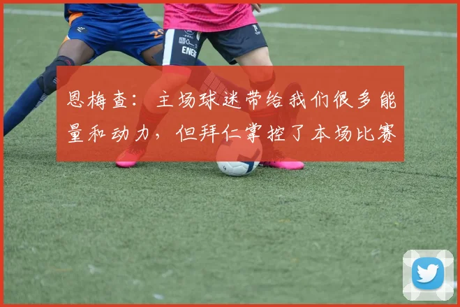 恩梅查：主场球迷带给我们很多能量和动力，但拜仁掌控了本场比赛