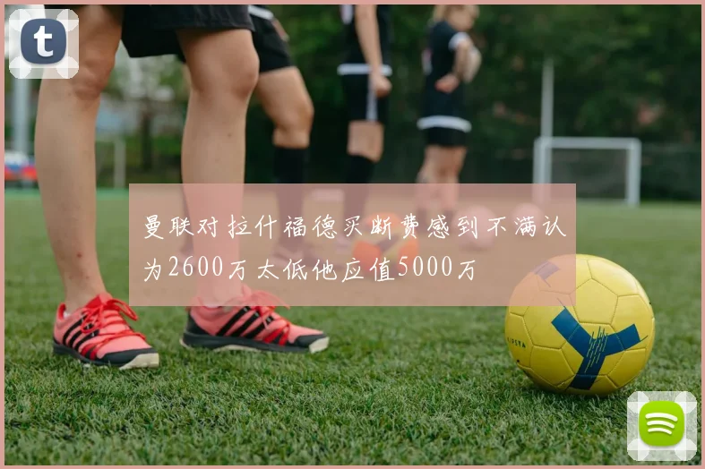 曼联对拉什福德买断费感到不满认为2600万太低他应值5000万