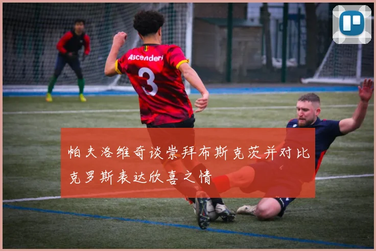 帕夫洛维奇谈崇拜布斯克茨并对比克罗斯表达欣喜之情