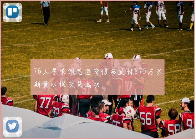 76人寻求佩恩澄清信或支付875万买断费以促交易成功