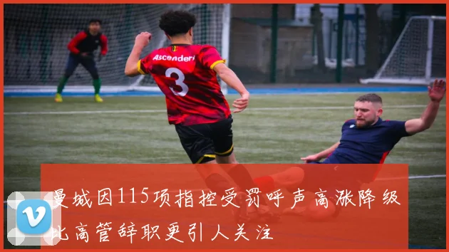 曼城因115项指控受罚呼声高涨降级比高管辞职更引人关注